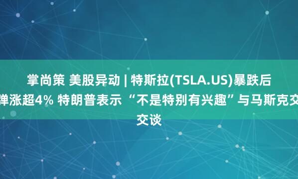 掌尚策 美股异动 | 特斯拉(TSLA.US)暴跌后反弹涨超4% 特朗普表示 “不是特别有兴趣”与马斯克交谈