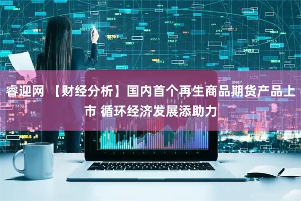 睿迎网 【财经分析】国内首个再生商品期货产品上市 循环经济发展添助力