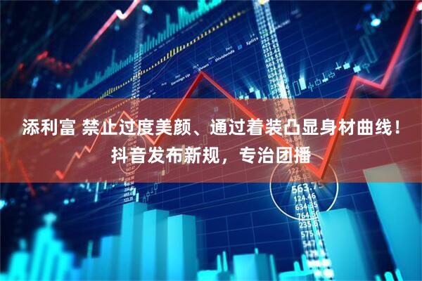 添利富 禁止过度美颜、通过着装凸显身材曲线！抖音发布新规，专治团播