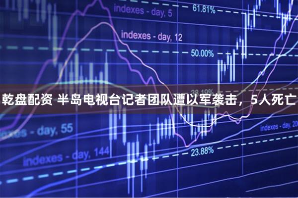 乾盘配资 半岛电视台记者团队遭以军袭击，5人死亡