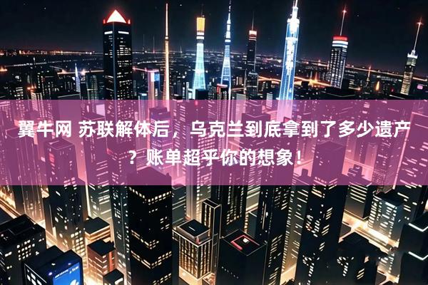 翼牛网 苏联解体后，乌克兰到底拿到了多少遗产？账单超乎你的想象！