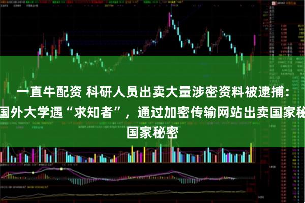 一直牛配资 科研人员出卖大量涉密资料被逮捕：在国外大学遇“求知者”，通过加密传输网站出卖国家秘密