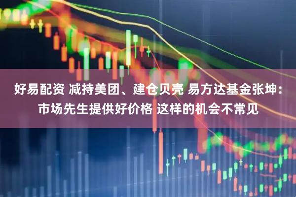 好易配资 减持美团、建仓贝壳 易方达基金张坤：市场先生提供好价格 这样的机会不常见