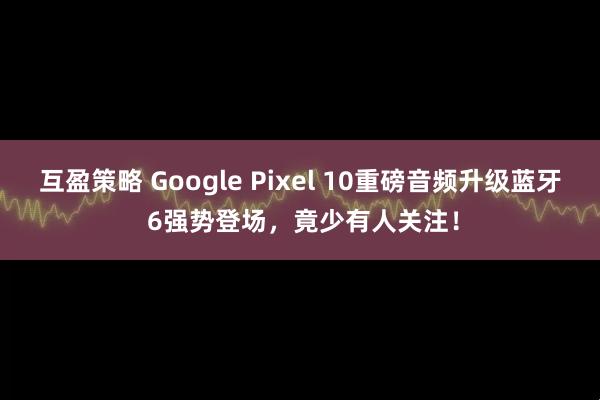 互盈策略 Google Pixel 10重磅音频升级蓝牙 6强势登场，竟少有人关注！