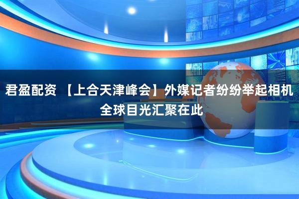 君盈配资 【上合天津峰会】外媒记者纷纷举起相机 全球目光汇聚在此