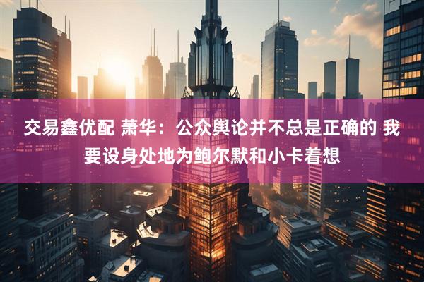 交易鑫优配 萧华：公众舆论并不总是正确的 我要设身处地为鲍尔默和小卡着想