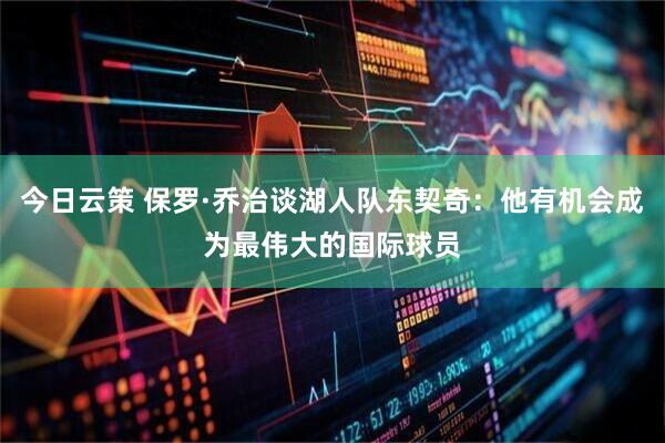 今日云策 保罗·乔治谈湖人队东契奇：他有机会成为最伟大的国际球员