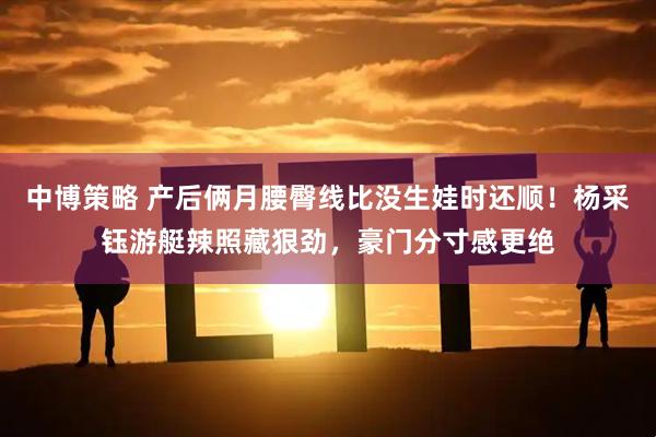 中博策略 产后俩月腰臀线比没生娃时还顺！杨采钰游艇辣照藏狠劲，豪门分寸感更绝