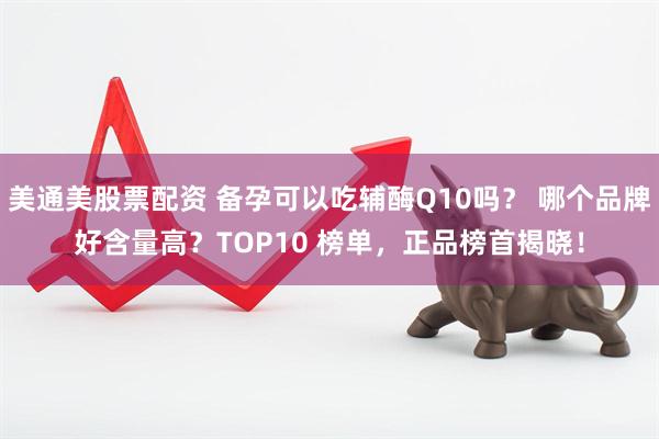 美通美股票配资 备孕可以吃辅酶Q10吗？ 哪个品牌好含量高？TOP10 榜单，正品榜首揭晓！
