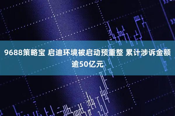 9688策略宝 启迪环境被启动预重整 累计涉诉金额逾50亿元