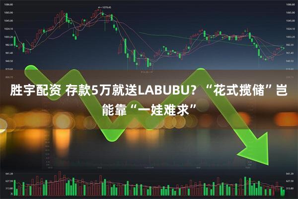 胜宇配资 存款5万就送LABUBU？“花式揽储”岂能靠“一娃难求”