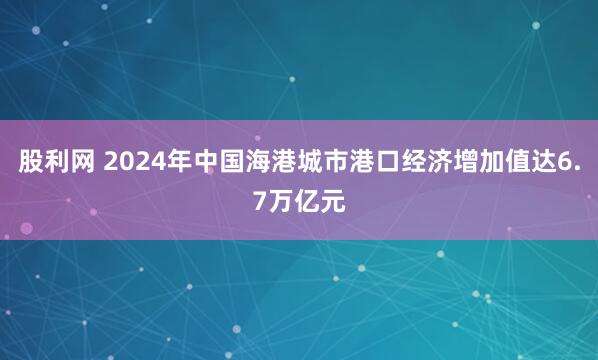 股利网 2024年中国海港城市港口经济增加值达6.7万亿元
